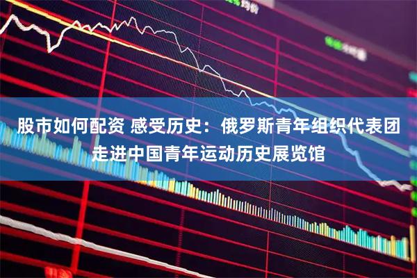 股市如何配资 感受历史：俄罗斯青年组织代表团走进中国青年运动历史展览馆