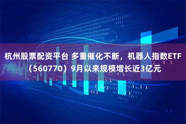 杭州股票配资平台 多重催化不断，机器人指数ETF（560770）9月以来规模增长近3亿元