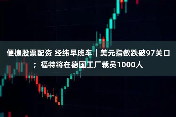 便捷股票配资 经纬早班车｜美元指数跌破97关口；福特将在德国工厂裁员1000人