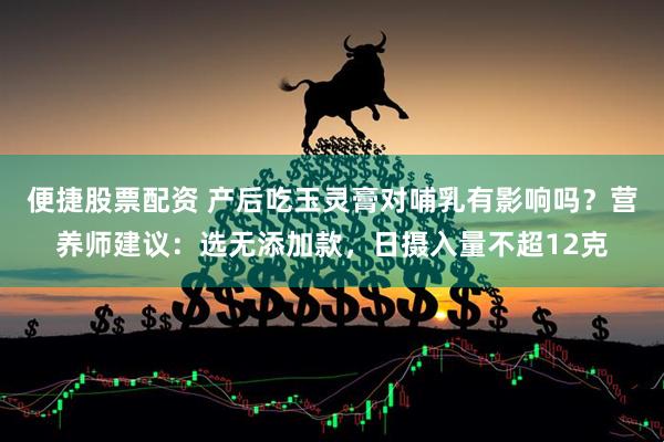 便捷股票配资 产后吃玉灵膏对哺乳有影响吗？营养师建议：选无添加款，日摄入量不超12克