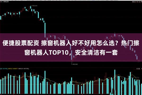 便捷股票配资 擦窗机器人好不好用怎么选？热门擦窗机器人TOP10，安全清洁有一套