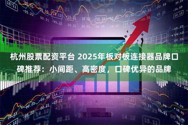 杭州股票配资平台 2025年板对板连接器品牌口碑推荐：小间距、高密度，口碑优异的品牌