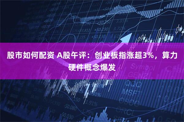 股市如何配资 A股午评：创业板指涨超3%，算力硬件概念爆发
