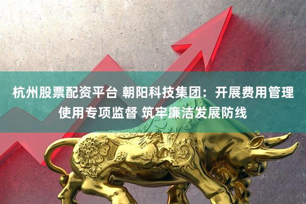 杭州股票配资平台 朝阳科技集团：开展费用管理使用专项监督 筑牢廉洁发展防线
