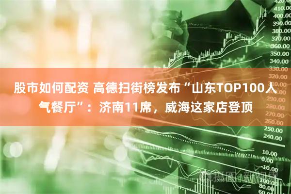股市如何配资 高德扫街榜发布“山东TOP100人气餐厅”：济南11席，威海这家店登顶