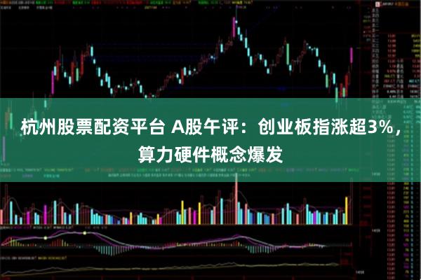 杭州股票配资平台 A股午评：创业板指涨超3%，算力硬件概念爆发