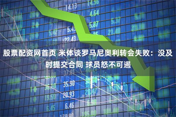 股票配资网首页 米体谈罗马尼奥利转会失败：没及时提交合同 球员怒不可遏