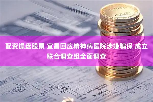 配资操盘股票 宜昌回应精神病医院涉嫌骗保 成立联合调查组全面调查