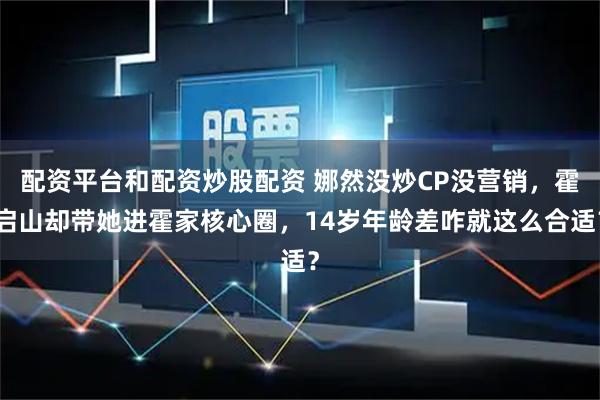 配资平台和配资炒股配资 娜然没炒CP没营销，霍启山却带她进霍家核心圈，14岁年龄差咋就这么合适？