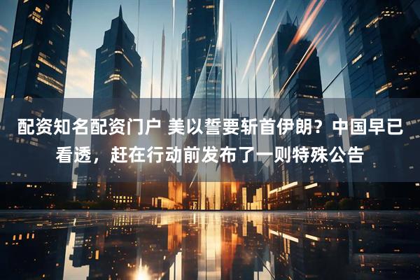 配资知名配资门户 美以誓要斩首伊朗？中国早已看透，赶在行动前发布了一则特殊公告