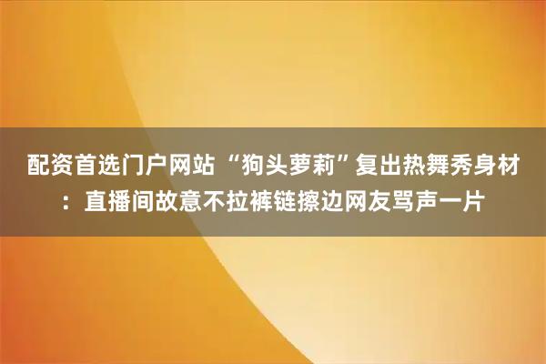 配资首选门户网站 “狗头萝莉”复出热舞秀身材：直播间故意不拉裤链擦边网友骂声一片