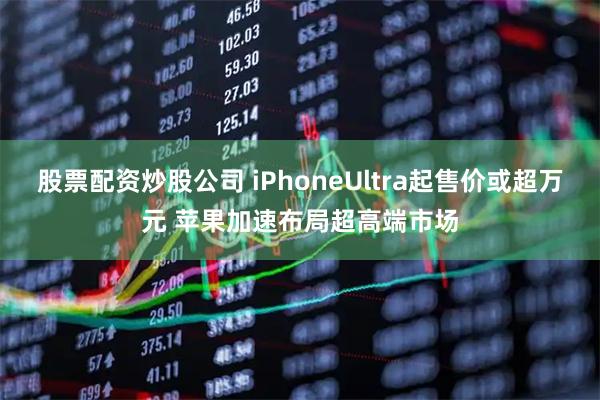 股票配资炒股公司 iPhoneUltra起售价或超万元 苹果加速布局超高端市场