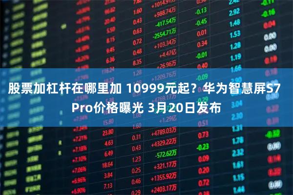 股票加杠杆在哪里加 10999元起？华为智慧屏S7 Pro价格曝光 3月20日发布