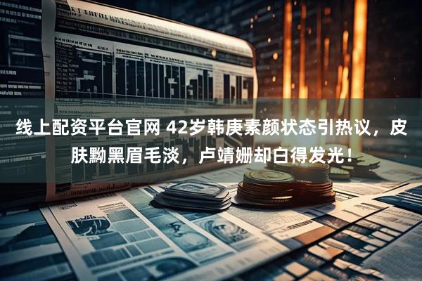 线上配资平台官网 42岁韩庚素颜状态引热议，皮肤黝黑眉毛淡，卢靖姗却白得发光！