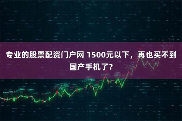 专业的股票配资门户网 1500元以下，再也买不到国产手机了？