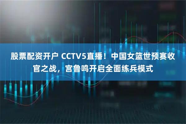 股票配资开户 CCTV5直播！中国女篮世预赛收官之战，宫鲁鸣开启全面练兵模式