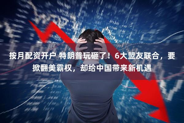 按月配资开户 特朗普玩砸了！6大盟友联合，要掀翻美霸权，却给中国带来新机遇