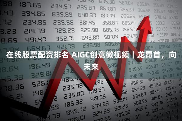 在线股票配资排名 AIGC创意微视频｜龙昂首，向未来