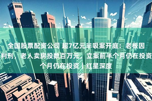 全国股票配资公司 超7亿元非吸案开庭：老板因诈骗罪两次判刑，老人卖房投数百万元，立案前半个月仍在投资｜红星深度