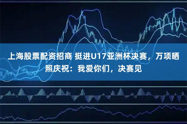 上海股票配资招商 挺进U17亚洲杯决赛，万项晒照庆祝：我爱你们，决赛见