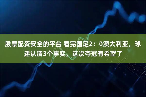 股票配资安全的平台 看完国足2：0澳大利亚，球迷认清3个事实，这次夺冠有希望了