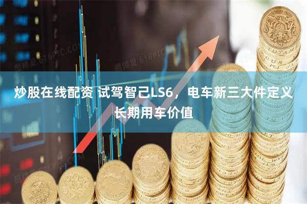 炒股在线配资 试驾智己LS6，电车新三大件定义长期用车价值