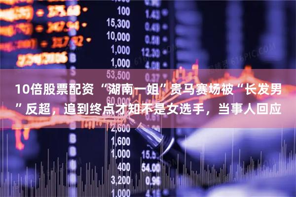 10倍股票配资 “湖南一姐”贵马赛场被“长发男”反超，追到终点才知不是女选手，当事人回应