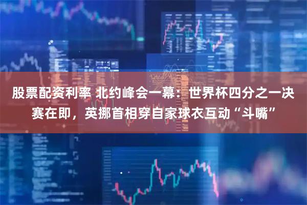 股票配资利率 北约峰会一幕：世界杯四分之一决赛在即，英挪首相穿自家球衣互动“斗嘴”