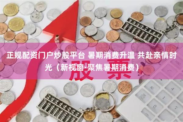 正规配资门户炒股平台 暑期消费升温 共赴亲情时光（新视窗·聚焦暑期消费）