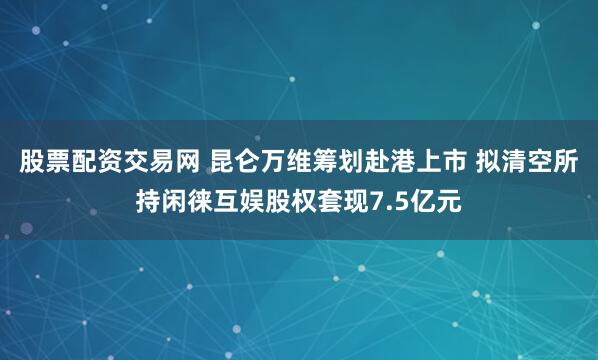 股票配资交易网 昆仑万维筹划赴港上市 拟清空所持闲徕互娱股权套现7.5亿元