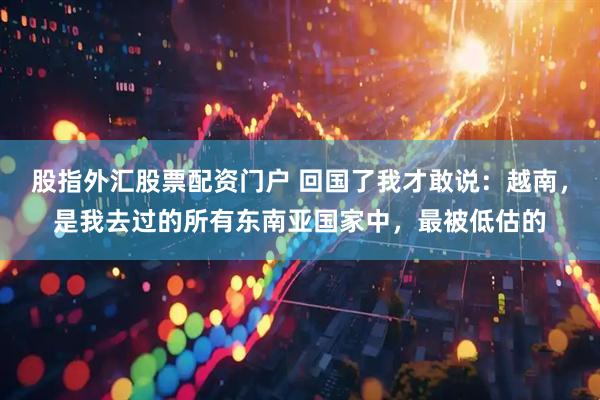 股指外汇股票配资门户 回国了我才敢说：越南，是我去过的所有东南亚国家中，最被低估的