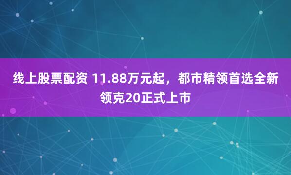 线上股票配资 11.88万元起，都市精领首选全新领克20正式上市