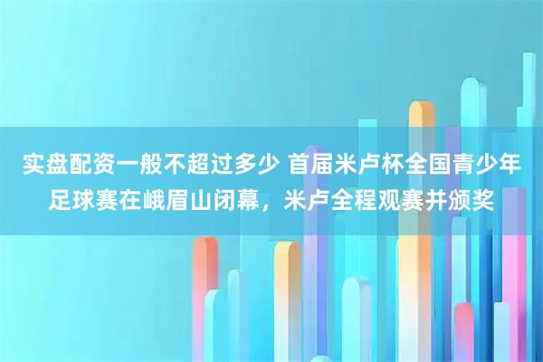 实盘配资一般不超过多少 首届米卢杯全国青少年足球赛在峨眉山闭幕，米卢全程观赛并颁奖
