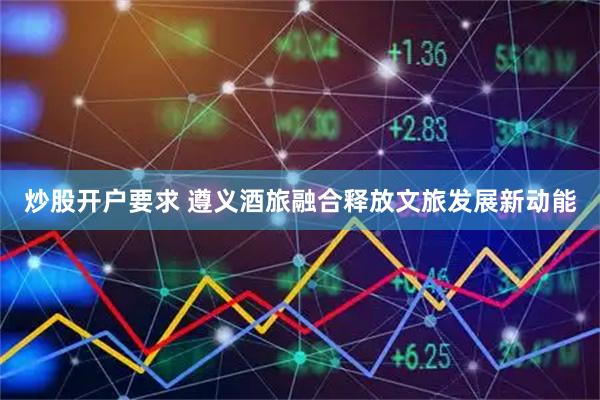 炒股开户要求 遵义酒旅融合释放文旅发展新动能
