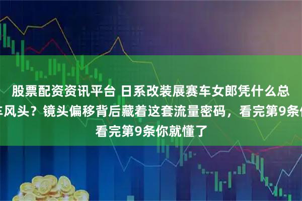 股票配资资讯平台 日系改装展赛车女郎凭什么总抢走展车风头？镜头偏移背后藏着这套流量密码，看完第9条你就懂了